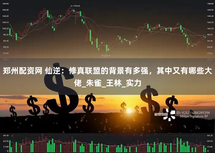 郑州配资网 仙逆：修真联盟的背景有多强，其中又有哪些大佬_朱雀_王林_实力