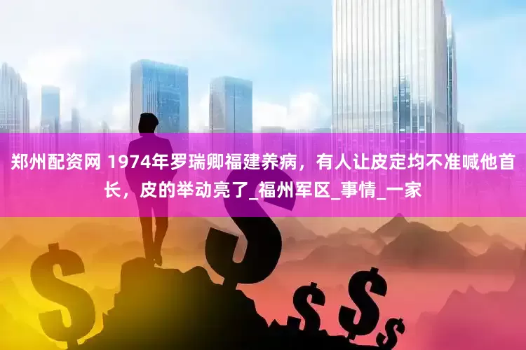 郑州配资网 1974年罗瑞卿福建养病，有人让皮定均不准喊他首长，皮的举动亮了_福州军区_事情_一家
