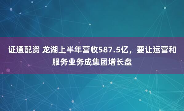 证通配资 龙湖上半年营收587.5亿，要让运营和服务业务成集团增长盘