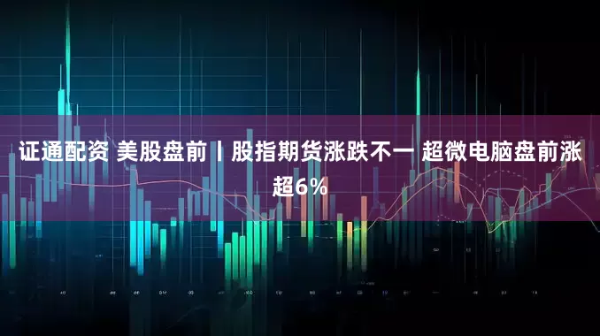 证通配资 美股盘前丨股指期货涨跌不一 超微电脑盘前涨超6%