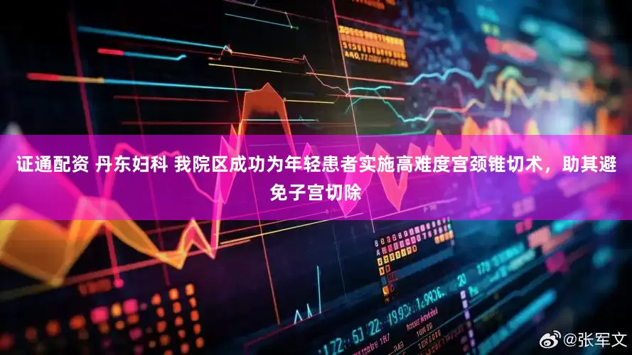 证通配资 丹东妇科 我院区成功为年轻患者实施高难度宫颈锥切术，助其避免子宫切除