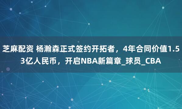 芝麻配资 杨瀚森正式签约开拓者，4年合同价值1.53亿人民币，开启NBA新篇章_球员_CBA