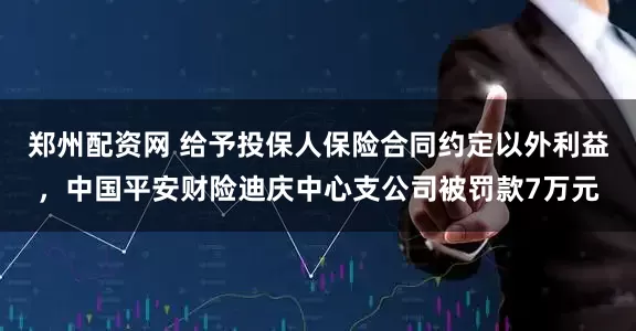 郑州配资网 给予投保人保险合同约定以外利益，中国平安财险迪庆中心支公司被罚款7万元