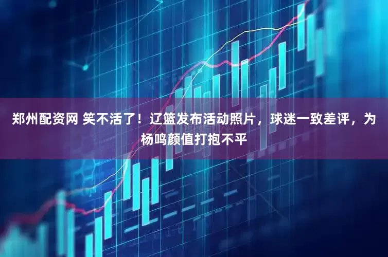 郑州配资网 笑不活了！辽篮发布活动照片，球迷一致差评，为杨鸣颜值打抱不平
