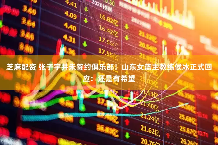 芝麻配资 张子宇并未签约俱乐部！山东女篮主教练侯冰正式回应：还是有希望