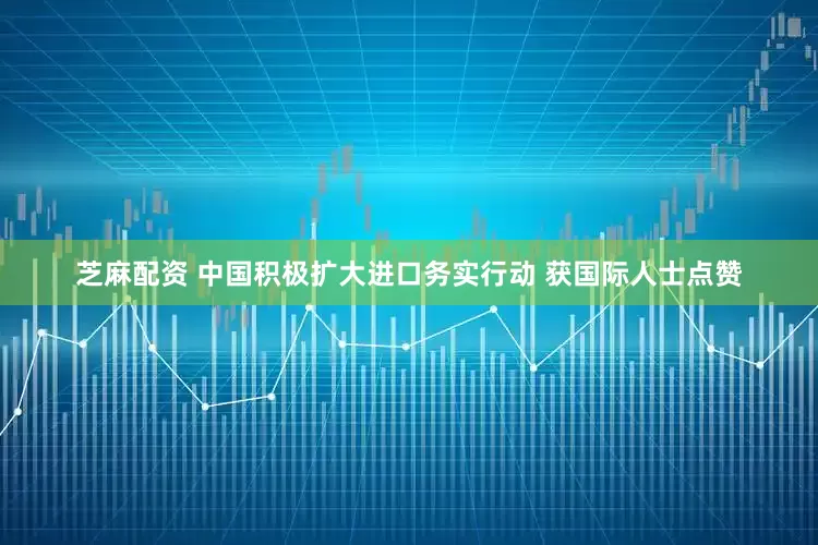 芝麻配资 中国积极扩大进口务实行动 获国际人士点赞
