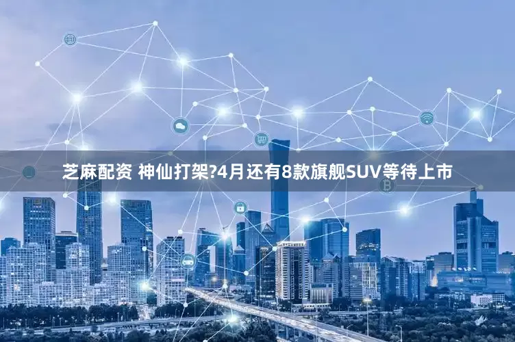 芝麻配资 神仙打架?4月还有8款旗舰SUV等待上市
