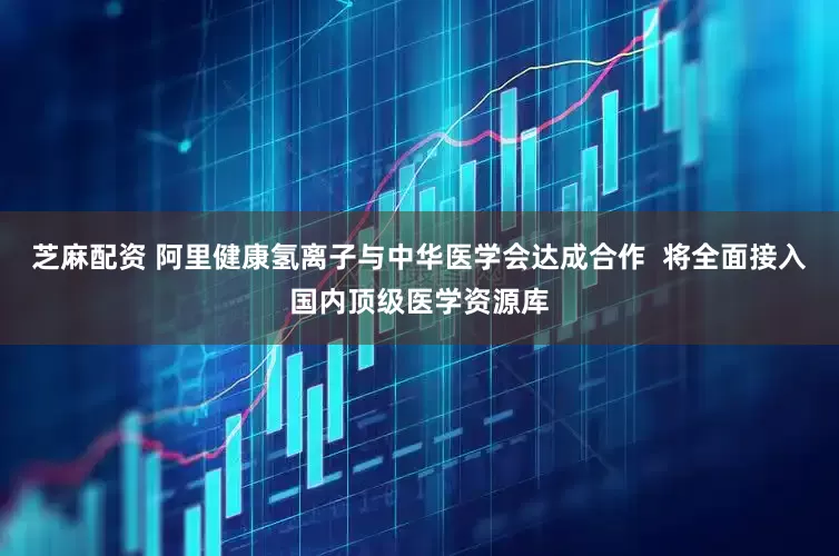 芝麻配资 阿里健康氢离子与中华医学会达成合作  将全面接入国内顶级医学资源库