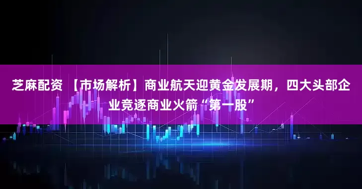 芝麻配资 【市场解析】商业航天迎黄金发展期，四大头部企业竞逐商业火箭“第一股”